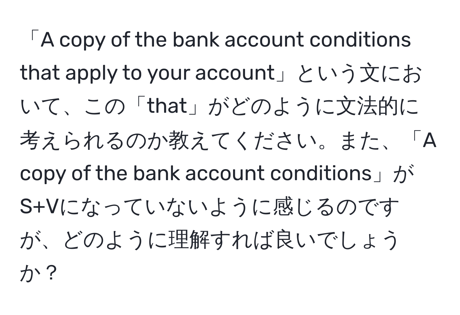 「A copy of the bank account conditions that apply to your account」という文において、この「that」がどのように文法的に考えられるのか教えてください。また、「A copy of the bank account conditions」がS+Vになっていないように感じるのですが、どのように理解すれば良いでしょうか？