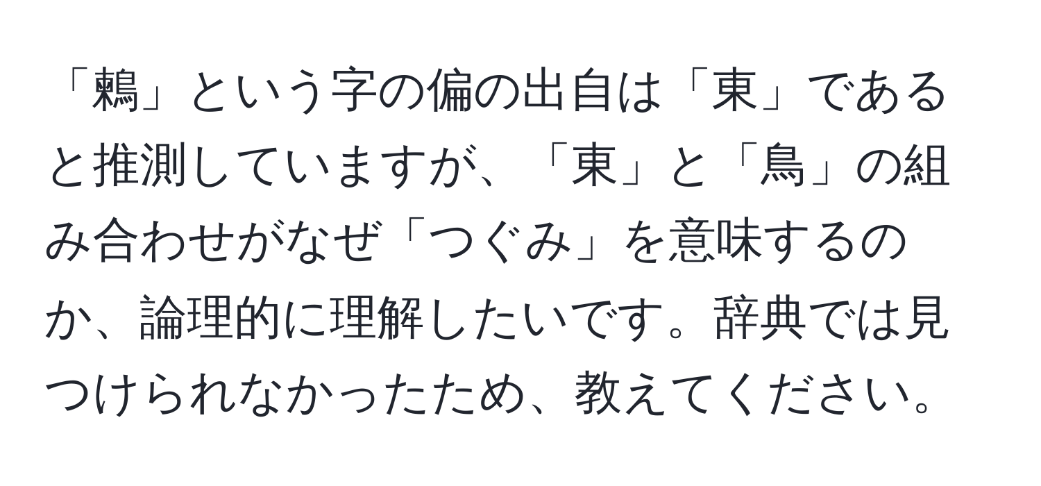 「鶫」という字の偏の出自は「東」であると推測していますが、「東」と「鳥」の組み合わせがなぜ「つぐみ」を意味するのか、論理的に理解したいです。辞典では見つけられなかったため、教えてください。