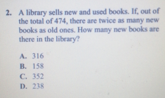 A library sells new and used books. If, out of
the total of 474, there are twice as many new
books as old ones. How many new books are
there in the library?
A. 316
B. 158
C. 352
D. 238