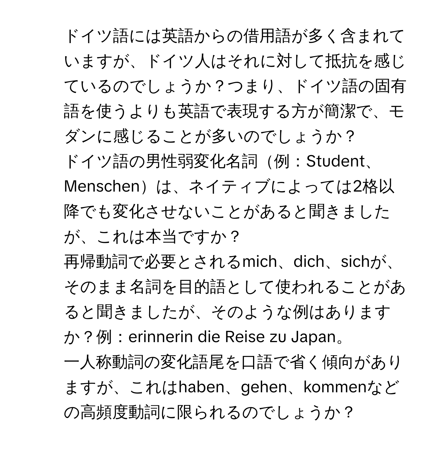 ドイツ語には英語からの借用語が多く含まれていますが、ドイツ人はそれに対して抵抗を感じているのでしょうか？つまり、ドイツ語の固有語を使うよりも英語で表現する方が簡潔で、モダンに感じることが多いのでしょうか？

2. ドイツ語の男性弱変化名詞例：Student、Menschenは、ネイティブによっては2格以降でも変化させないことがあると聞きましたが、これは本当ですか？

3. 再帰動詞で必要とされるmich、dich、sichが、そのまま名詞を目的語として使われることがあると聞きましたが、そのような例はありますか？例：erinnerin die Reise zu Japan。

4. 一人称動詞の変化語尾を口語で省く傾向がありますが、これはhaben、gehen、kommenなどの高頻度動詞に限られるのでしょうか？