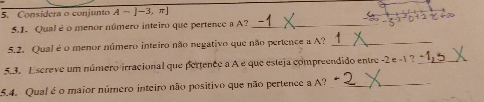 Considera o conjunto A=]-3,π ]
5.1. Qual é o menor número inteiro que pertence a A?_ 
5.2. Qual é o menor número inteiro não negativo que não pertence a A?_ 
5.3. Escreve um número irracional que pertence a A e que esteja compreendido entre -2 e -1 ?_ 
5.4. Qual é o maior número inteiro não positivo que não pertence a A?_