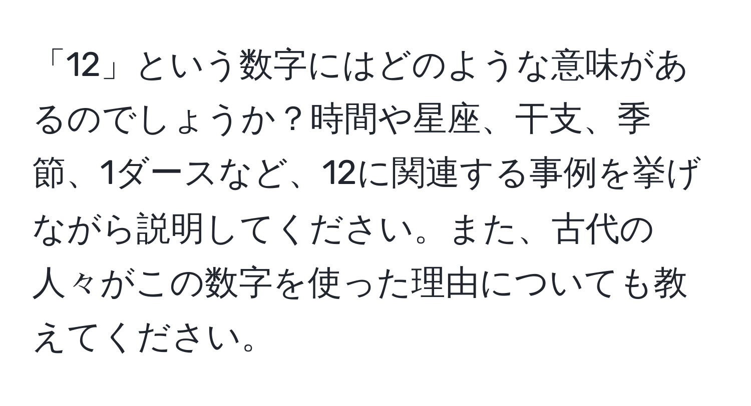 「12」という数字にはどのような意味があるのでしょうか？時間や星座、干支、季節、1ダースなど、12に関連する事例を挙げながら説明してください。また、古代の人々がこの数字を使った理由についても教えてください。