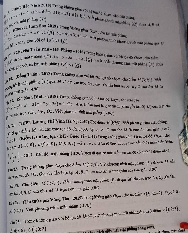 ju 15. (HSG Bắc Ninh 2019)
_· x+y+z+1=0 và hai điểm
ti hệ tọa độ Oxyz , cho mặt phẳng
  
góng góc với mặt phẳng (P) A(1;-1;2);B(2;1;1). Viết phương trình mặt phẳng (Q) chứa A, B và
Son  
Oxyz , cho hai mặt phẳng
c 3x-2y+2z+7=0 và (B  a/a  5x-4y+3z+1=0. Viết phương trình phương trình mặt phẳng qua O
a):
thng thời vuông góc với cả (α) và (β)
Tậu 17. (Chuyên Trần Phú - Hải Phòng - 2018) Trong không gian với hệ tọa độ Oxyz , cho điểm
/((I;I;1) và hai mặt phẳng (P):
2x-y+3z-1=0,(Q):y=0. Viết phương trình mặt phẳng (R) chứa
(, vuông góc với cả hai mặt phẳng (P) và (Q).
Tiu 18. (Đồng Tháp - 2018) Trong không gian với hệ trục tọa độ Oxyz , cho điểm M(3;2;1). Viết
phương trình mặt phẳng (P) qua M và cắt các trục Ox , J , Oz lần lượt tại A, B , C sao cho M là
tực tâm tam giác ABC .
Cu 19. (Sở Nam Định - 2018) Trong không gian với hệ tọa độ Oxyz , cho mặt cầu
(5) x^2+y^2+z^2-2(x+2y+3z)=0. Gọi A,B,C lần lượt là giao điểm (khác gốc tọa độ O) của mặt cầu
(5) và các trục Ox , Oy , Oz . Viết phương trình mặt phẳng (ABC)
Cầu 20. (THPT Lương Thế Vinh Hà Nội 2019) Cho điểm M(1;2;5). Viết phương trình mặt phẳng
(P) di qua điểm M cắt các trục tọa độ Ox,Oy,Oz tại A, B, C sao cho M là trực tâm tam giác ABC .
Câu 21. (Kiểm tra năng lực - ĐH - Quốc Tế - 2019) Trong không gian với hệ trục tọa độ Oxyz , cho
ba điểm A(a;0;0),B(0;b;0),C(0;0;c) với a, b, c là ba số thực dương thay đổi, thỏa mãn điều kiện:
 1/a + 1/b + 1/c =2017. Khi đó, mặt phẳng (ABC) luôn đi qua có một điểm có tọa độ cố định là điểm nào?
Cu 22. Trong không gian Oxyz cho điểm M(1;2;3). Viết phương trình mặt phẳng (P) đi qua M cắt
các trục tọa độ Ox , Oy , Oz lần lượt tại A, B, C sao cho M là trọng tâm của tam giác ABC
Câu 23.  Cho điểm M(1;2;5). Viết phương trình mặt phẳng (P) đi qua Mô cắt các trục Ox,Oy,Oz lần
luợt tại A, B,C sao cho M là trực tâm tam giác ABC .
Câu 24. (Thi thử cụm Vũng Tàu - 2019) Trong không gian Oxyz , cho ba điểm A(3;-2;-2),B(3;2;0)
C(0;2;1). Viết phương trình mặt phẳng (ABC)
Câu 25. Trong không gian với hệ tọa độ Oxyz , viết phương trình mặt phẳng đi qua 3 điểm A(1;2;3),
B(4;5;6),C(1;0;2)
cảng cách giữa hai mặt phẳng song song
1 = 0 được xác đinh