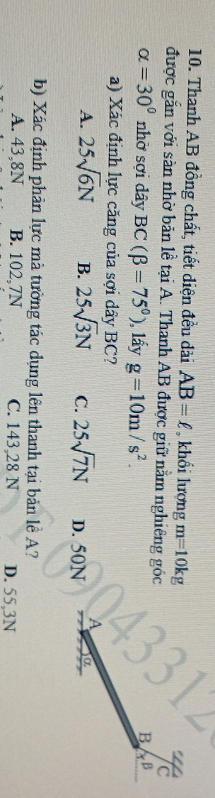 Thanh AB đồng chất, tiết diện đều dài AB=ell , khổi lượng m=10kg
được gắn với sàn nhờ bản lễ tại A. Thanh AB được giữ nằm nghiêng góc
alpha =30° nhờ sợi dây BC(beta =75°) ), lấy g=10m/s^2. 
a) Xác định lực căng của sợi dây BC?
A. 25sqrt(6)N B. 25sqrt(3)N C. 25sqrt(7)N D. 50N
b) Xác định phản lực mà tường tác dụng lên thanh tại bản lễ A?
A. 43,8N B. 102, 7N C. 143, 28 N D. 55,3N