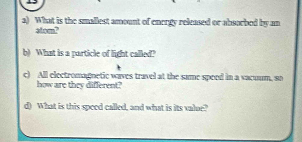 What is the smallest amount of energy released or absorbed by an 
atom? 
b) What is a particle of light called? 
c) All electromagnetic waves travel at the same speed in a vacuum, so 
how are they different? 
d) What is this speed called, and what is its value?