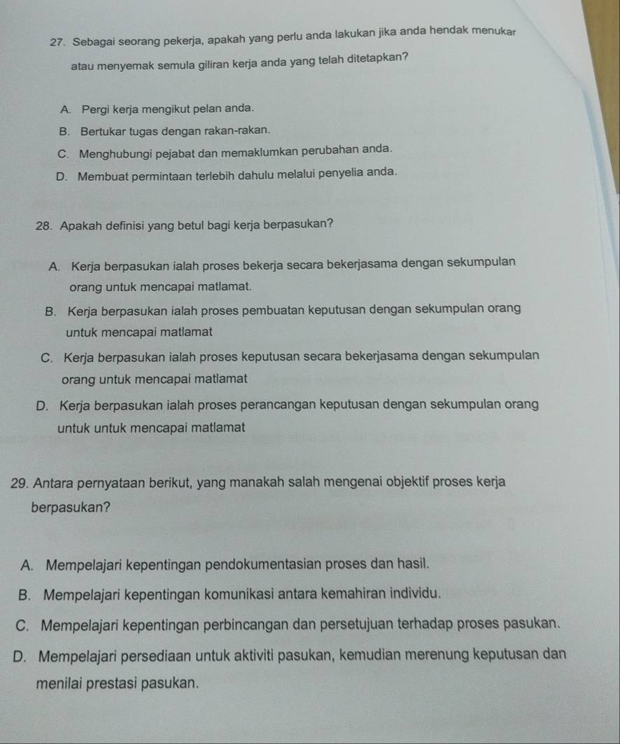 Sebagai seorang pekerja, apakah yang perlu anda lakukan jika anda hendak menukar
atau menyemak semula giliran kerja anda yang telah ditetapkan?
A. Pergi kerja mengikut pelan anda.
B. Bertukar tugas dengan rakan-rakan.
C. Menghubungi pejabat dan memaklumkan perubahan anda.
D. Membuat permintaan terlebih dahulu melalui penyelia anda.
28. Apakah definisi yang betul bagi kerja berpasukan?
A. Kerja berpasukan ialah proses bekerja secara bekerjasama dengan sekumpulan
orang untuk mencapai matlamat.
B. Kerja berpasukan ialah proses pembuatan keputusan dengan sekumpulan orang
untuk mencapai matlamat
C. Kerja berpasukan ialah proses keputusan secara bekerjasama dengan sekumpulan
orang untuk mencapai matlamat
D. Kerja berpasukan ialah proses perancangan keputusan dengan sekumpulan orang
untuk untuk mencapai matlamat
29. Antara pernyataan berikut, yang manakah salah mengenai objektif proses kerja
berpasukan?
A. Mempelajari kepentingan pendokumentasian proses dan hasil.
B. Mempelajari kepentingan komunikasi antara kemahiran individu.
C. Mempelajari kepentingan perbincangan dan persetujuan terhadap proses pasukan.
D. Mempelajari persediaan untuk aktiviti pasukan, kemudian merenung keputusan dan
menilai prestasi pasukan.