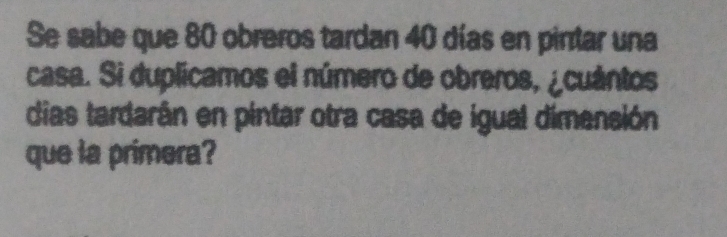 Se sabe que 80 obreros tardan 40 días en pintar una 
casa. Si duplicamos el número de obreros, ¿cuántos 
dias tardarán en pintar otra casa de igual dimensión 
que la primera?