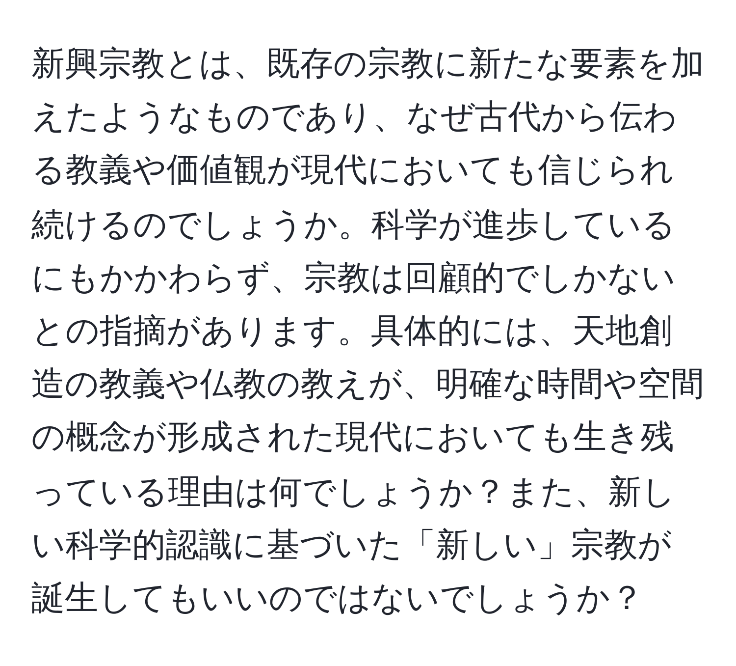 新興宗教とは、既存の宗教に新たな要素を加えたようなものであり、なぜ古代から伝わる教義や価値観が現代においても信じられ続けるのでしょうか。科学が進歩しているにもかかわらず、宗教は回顧的でしかないとの指摘があります。具体的には、天地創造の教義や仏教の教えが、明確な時間や空間の概念が形成された現代においても生き残っている理由は何でしょうか？また、新しい科学的認識に基づいた「新しい」宗教が誕生してもいいのではないでしょうか？