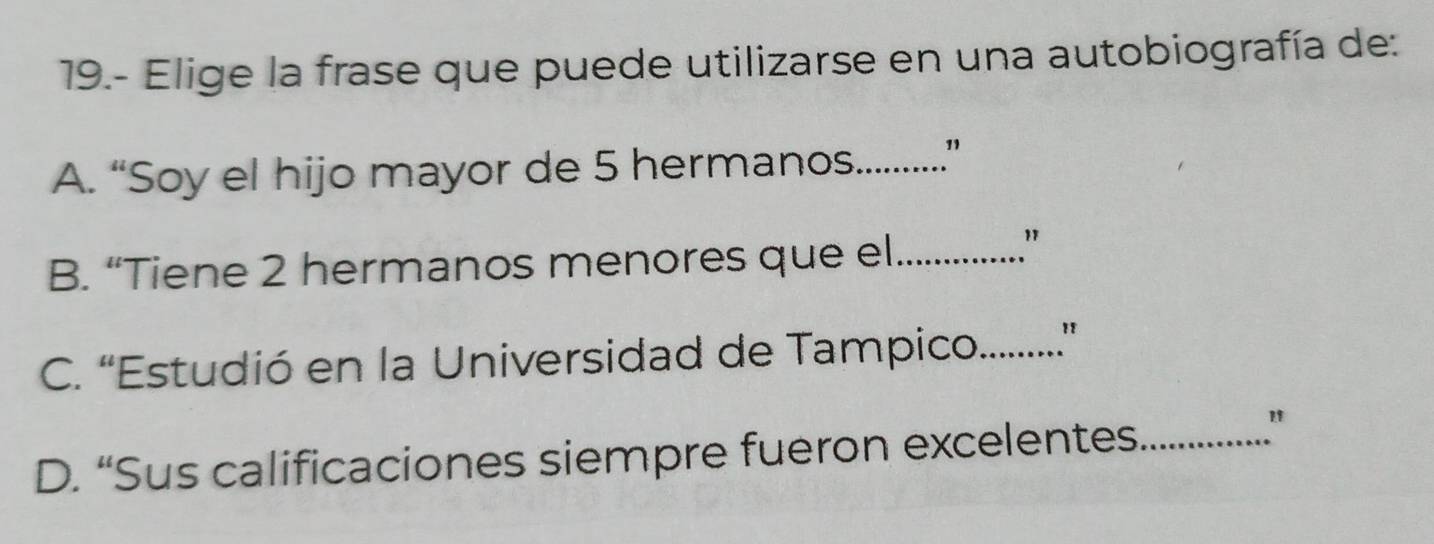 19.- Elige la frase que puede utilizarse en una autobiografía de:
A. “Soy el hijo mayor de 5 hermanos._ ”
B. “Tiene 2 hermanos menores que el_
"
C. “Estudió en la Universidad de Tampico._ "
"
D. “Sus calificaciones siempre fueron excelentes_