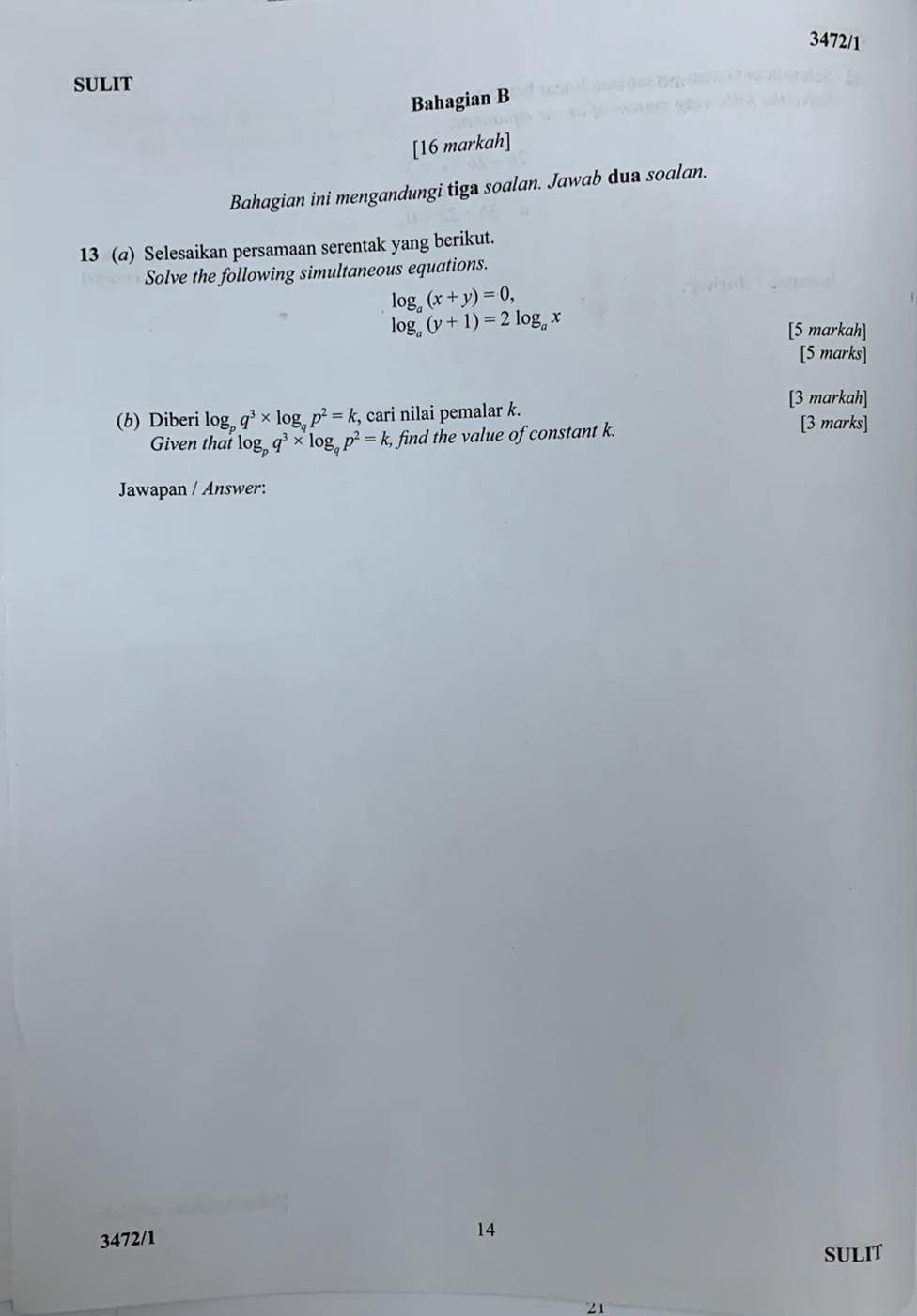 3472/1 
SULIT 
Bahagian B 
[16 markah] 
Bahagian ini mengandungi tiga soalan. Jawab dua soalan. 
13 (@) Selesaikan persamaan serentak yang berikut. 
Solve the following simultaneous equations.
log _a(x+y)=0,
log _a(y+1)=2log _ax
[5 markah] 
[5 marks] 
[3 markah] 
(b) Diberi log _pq^3* log _qp^2=k , cari nilai pemalar k. [3 marks] 
Given that log _pq^3* log _qp^2=k, find the value of constant k. 
Jawapan / Answer: 
3472/1 
14 
SULIT