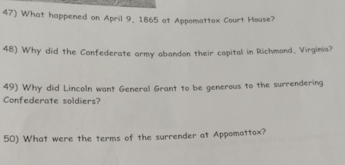 What happened on April 9, 1865 at Appomattox Court House? 
48) Why did the Confederate army abandon their capital in Richmond, Virginia? 
49) Why did Lincoln want General Grant to be generous to the surrendering 
Confederate soldiers? 
50) What were the terms of the surrender at Appomattox?