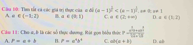 Tìm tất cả các giá trị thực của a đề (a-1)^ 1/2  , a!= 0; a!= 1
A. a∈ (-1;2) B. a∈ (0;1) C. a∈ (2;+∈fty ) D. a∈ (1;2)
Câu 11: Cho a, b là các số thực dương. Rút gọn biểu thức P=frac a^(frac 4)3b+ab^(frac 4)3sqrt[3](a)+sqrt[3](b)
A. P=a+b B. P=a^4b^4 C. ab(a+b) D. ab