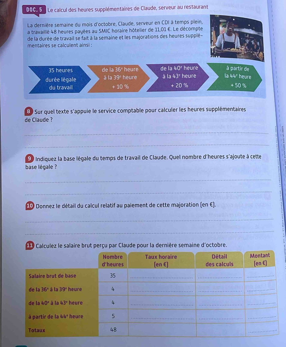 DOC. 5   Le calcul des heures supplémentaires de Claude, serveur au restaurant
8 Sur quel texte s’appuie le service comptable pour calculer les heures supplémentaires
de Claude ?
_
:
_
90 Indiquez la base légale du temps de travail de Claude. Quel nombre d'heures s'ajoute à cette
base légale ?
_
_
10 Donnez le détail du calcul relatif au paiement de cette majoration (en €).
_
_
11 Calculez le salaire brut perçu par Claude pour la dernière semaine d'octobre.