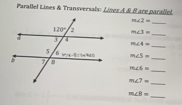 Parallel Lines & Transversals: Lines A & B are parallel.
m∠ 2= _
_
m∠ 3=
m∠ 4= _
_
m∠ 5=
m∠ 6=
_
m∠ 7=
_
_
m∠ 8=