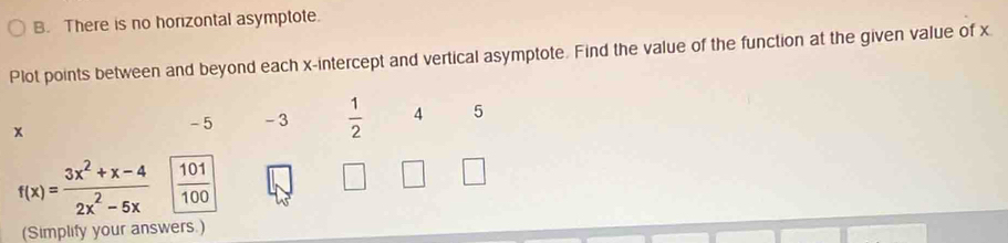 There is no horizontal asymptote. 
Plot points between and beyond each x-intercept and vertical asymptote. Find the value of the function at the given value of x
x
- 5 - 3  1/2  4 5
f(x)= (3x^2+x-4)/2x^2-5x   101/100 
(Simplify your answers.)