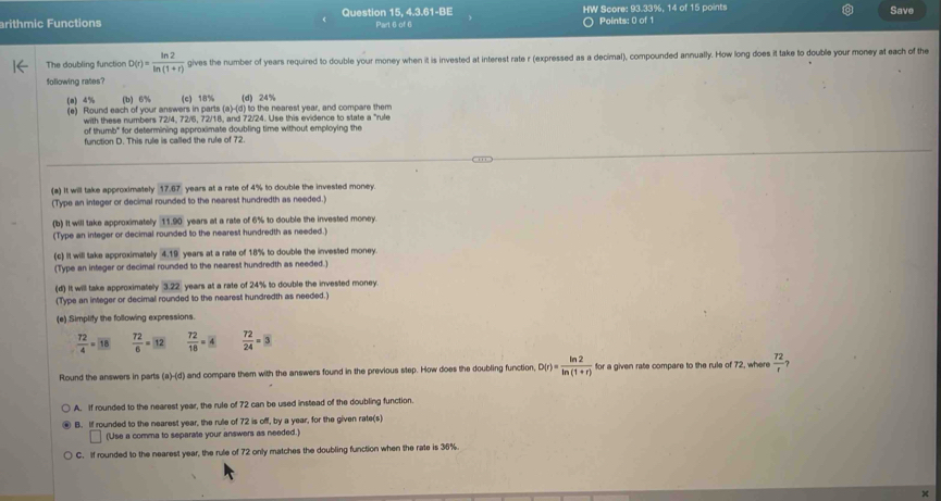 arithmic Functions Question 15, 4.3.61-BE Part 6 of 6 HW Score: 93.33%, 14 of 15 points Save
Points: 0 of 1
The doubling function D(r)= ln 2/ln (1+r)  gives the number of years required to double your money when it is invested at interest rate r (expressed as a decimal), compounded annually. How long does it take to double your money at each of the
following rates?
(a) 4% (b) 6% (c) 18% (d) 24%
(e) Round each of your answers in parts (a)-(d) to the nearest year, and compare them
with these numbers 72/4, 72/6, 72/18, and 72/24. Use this evidence to state a "rule
of thumb" for determining approximate doubling time without employing the
function D. This rule is called the rule of 72.
(a) It will take approximately 17.67 years at a rate of 4% to double the invested money
(Type an integer or decimal rounded to the nearest hundredth as needed.)
(b) It will take approximately 11.90 years at a rate of 6% to double the invested money.
(Type an integer or decimal rounded to the nearest hundredth as needed.)
(c) it will take approximately 4.19 years at a rate of 18% to double the invested money.
(Type an integer or decimal rounded to the nearest hundredth as needed.)
(d) It will take approximately 3.22 years at a rate of 24% to double the invested money.
(Type an integer or decimal rounded to the nearest hundredth as needed.)
(e) Simplify the following expressions.
 72/4 =18  72/6 =12  72/18 = 4  72/24 =3
Round the answers in parts (a)-(d) and compare them with the answers found in the previous step. How does the doubling function, D(r)= ln 2/ln (1+r)  for a given rate compare to the rule of 72, where  72/r 
A. If rounded to the nearest year, the rule of 72 can be used instead of the doubling function.
B. If rounded to the nearest year, the rule of 72 is off, by a year, for the given rate(s)
(Use a comma to separate your answers as needed.)
C. If rounded to the nearest year, the rule of 72 only matches the doubling function when the rate is 36%.
×