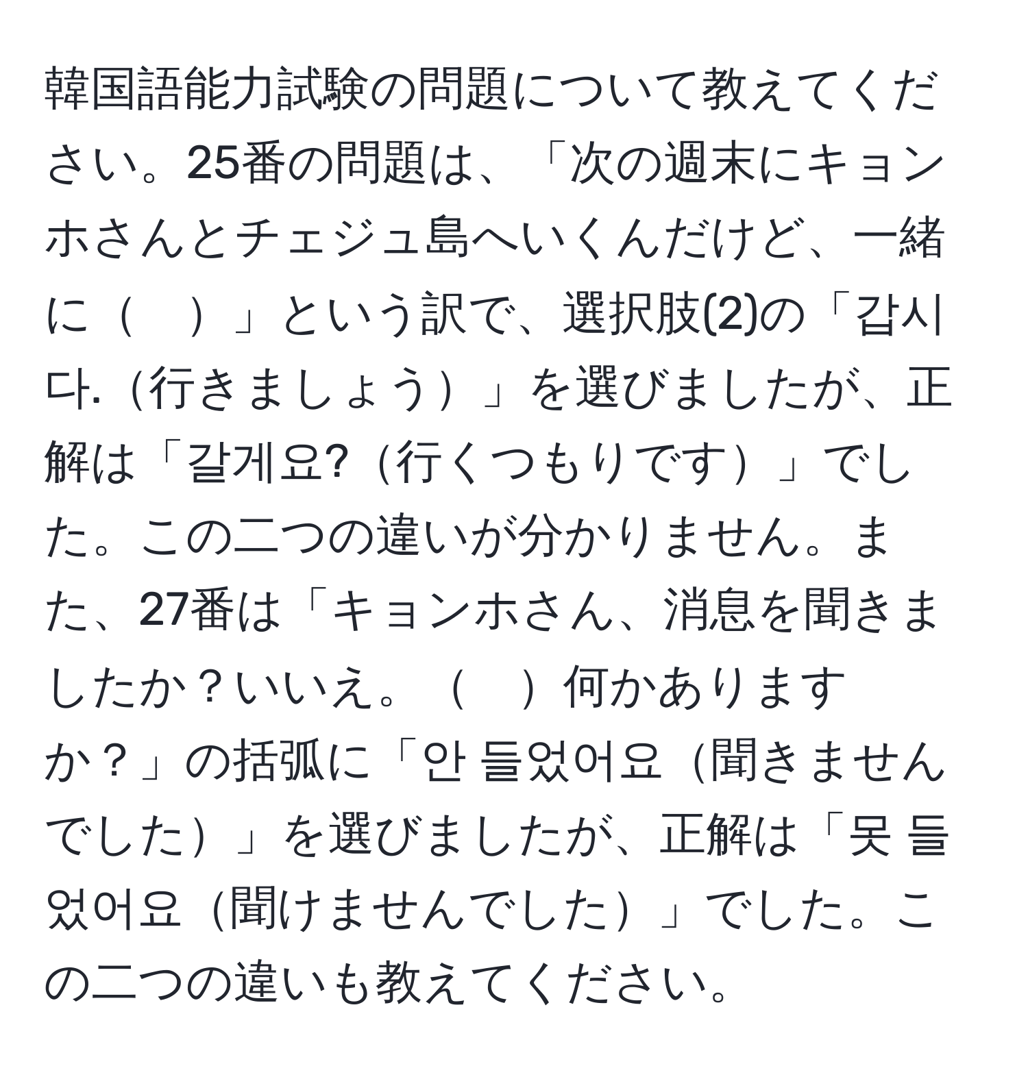 韓国語能力試験の問題について教えてください。25番の問題は、「次の週末にキョンホさんとチェジュ島へいくんだけど、一緒に　」という訳で、選択肢(2)の「갑시다.行きましょう」を選びましたが、正解は「갈게요?行くつもりです」でした。この二つの違いが分かりません。また、27番は「キョンホさん、消息を聞きましたか？いいえ。　何かありますか？」の括弧に「안 들었어요聞きませんでした」を選びましたが、正解は「못 들었어요聞けませんでした」でした。この二つの違いも教えてください。