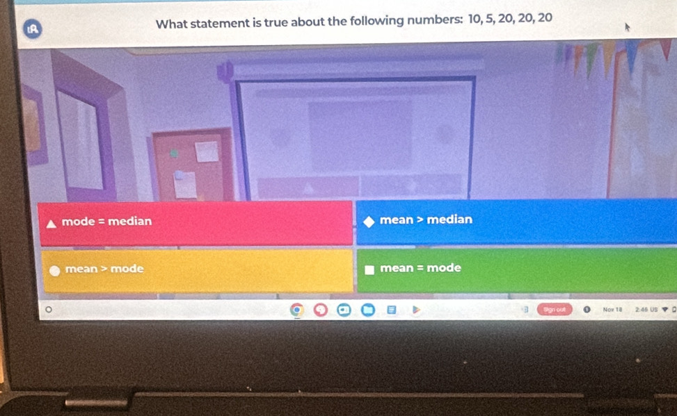 IA
What statement is true about the following numbers: 10, 5, 20, 20, 20
mode = median mean > median
mean > mode mean = mode
Nov 18 2:46 US