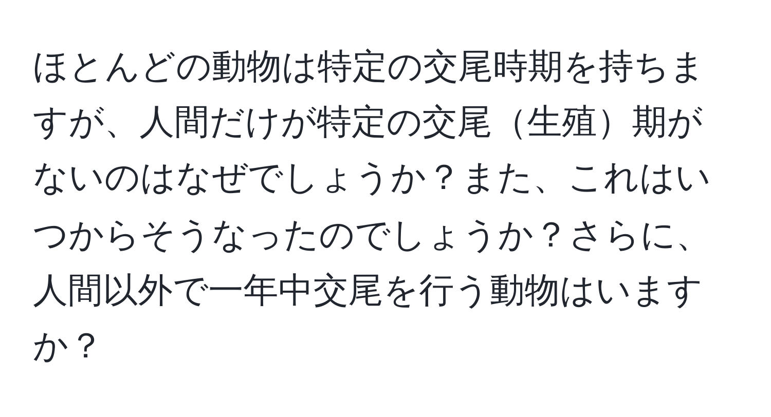 ほとんどの動物は特定の交尾時期を持ちますが、人間だけが特定の交尾生殖期がないのはなぜでしょうか？また、これはいつからそうなったのでしょうか？さらに、人間以外で一年中交尾を行う動物はいますか？