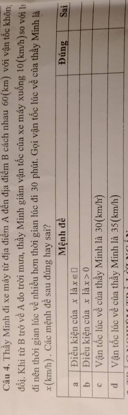 Thầy Minh đi xe máy từ địa điểm A đến địa điểm B cách nhau 60(km) với vận tốc khôn;
đổi. Khi từ B trở về A do trời mưa, thầy Minh giảm vận tốc của xe máy xuống 10(km/h)so với h
đi nên thời gian lúc về nhiều hơn thời gian lúc đi 30 phút. Gọi vận tốc lúc về của thầy Minh là
x(km/h) . Các mệnh đề sau đúng hay sai?