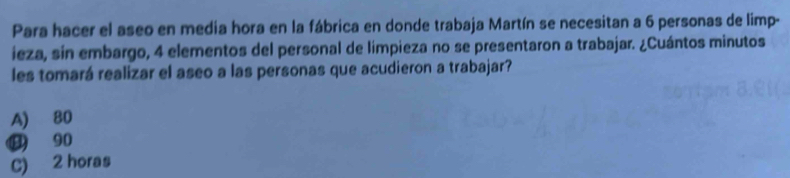 Para hacer el aseo en media hora en la fábrica en donde trabaja Martín se necesitan a 6 personas de limp-
ieza, sin embargo, 4 elementos del personal de limpieza no se presentaron a trabajar. ¿Cuántos minutos
les tomará realizar el aseo a las personas que acudieron a trabajar?
A) 80
⑬ 90
C) 2 horas