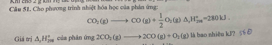 Khi chó 2 g km n_2
Câu 51. Cho phương trình nhiệt hóa học của phản ứng:
CO_2(g)to CO(g)+ 1/2 O_2(g)△ _rH_(298)°=280kJ. 
Giá trị △ _rH_(298)^o của phản (mg2CO_2(g)to 2CO(g)+O_2(g) là bao nhiêu kJ? 5 .