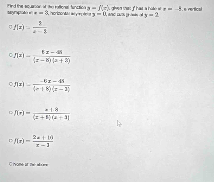 Find the equation of the rational function y=f(x) , given that fhas a hole at x=-8 , a vertical
asymptote at x=3 , horizontal asymptote y=0 , and cuts y-axis at y=2.
f(x)= 2/x-3 
f(x)= (6x-48)/(x-8)(x+3) 
f(x)= (-6x-48)/(x+8)(x-3) 
f(x)= (x+8)/(x+8)(x+3) 
f(x)= (2x+16)/x-3 
None of the above