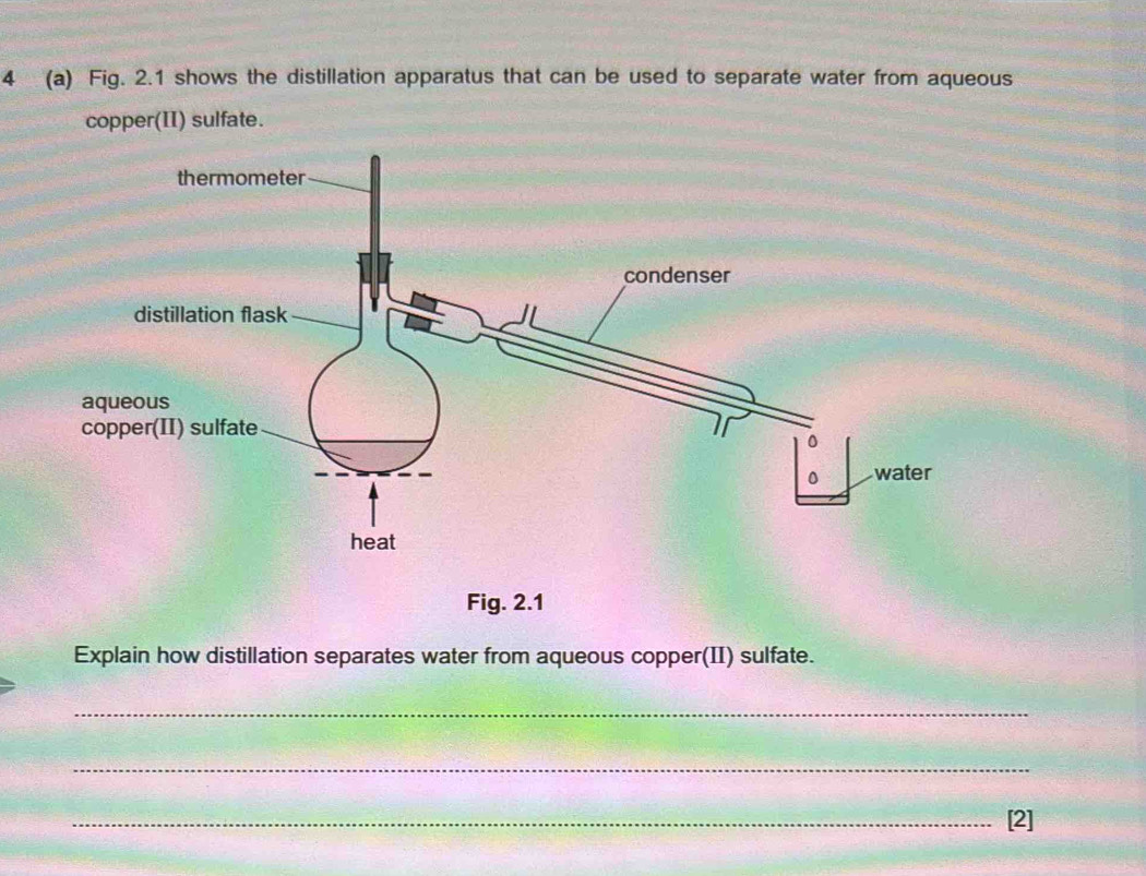 4 (a) Fig. 2.1 shows the distillation apparatus that can be used to separate water from aqueous 
copper(II) sulfate. 
Fig. 2.1 
Explain how distillation separates water from aqueous copper(II) sulfate. 
_ 
_ 
_[2]