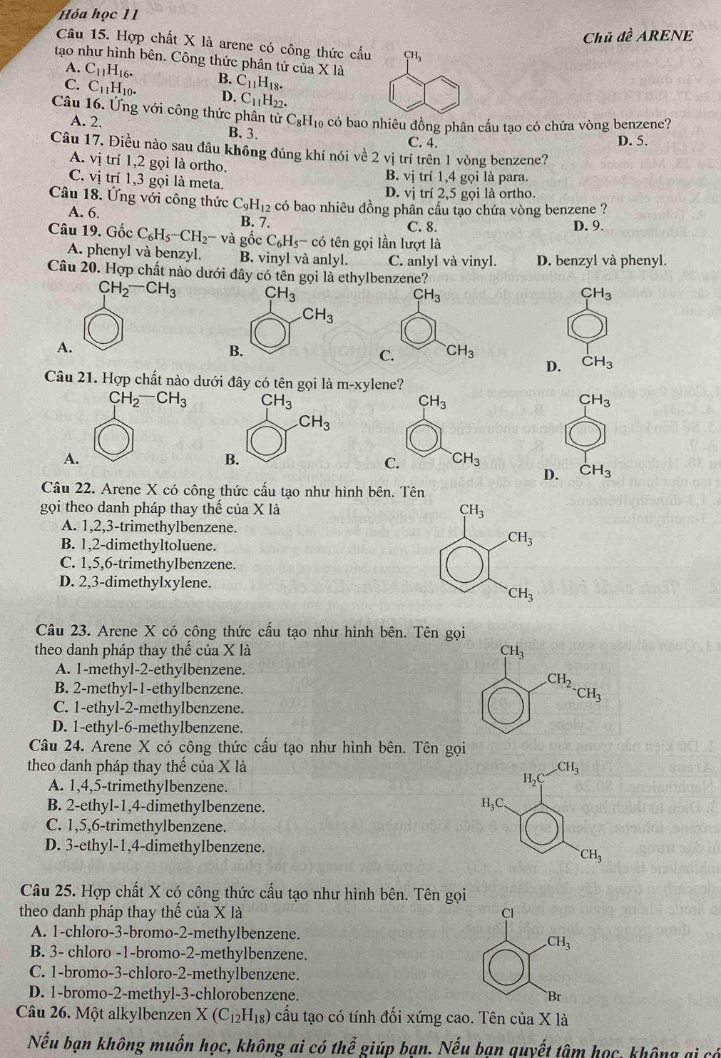 Hóa học 11
Chủ đề ARENE
Câu 15. Hợp chất X là arene có công thức cấu CH_3
tạo như hình bên. Công thức phân tử của X là
A. C_11H_16.
C. C_11H_10.
B. C_11H_18.
D. C_11H_22 a
Câu 16. Ứng với công thức phân tử C_8H_10 có bao nhiêu đồng phân cấu tạo có chứa vòng benzene?
A. 2.
B. 3.
C. 4. D. 5.
Câu 17. Điều nào sau đâu không đúng khí nói về 2vi trí trên 1 vòng benzene?
A. vị trí 1,2 gọi là ortho.
B. vị trí 1,4 gọi là para.
C. vị trí 1,3 gọi là meta.
D. vị trí 2,5 gọi là ortho.
Câu 18. Ứng với công thức C_9H_12 có bao nhiêu đồng phần cầu tạo chứa vòng benzene ?
A. 6.
Câu 19. Gốc C_6H_5-CH_2-vaghat oc B. 7. C. 8. D. 9.
C_6H_5- có tên gọi lần lượt là
A. phenyl và benzyl. B. vinyl và anlyl. C. anlyl và vinyl. D. benzyl và phenyl.
Câu 20. Hợp chất nào dưới đây có tên gọi là ethylbenzene?
CH_2-CH_3
CH_3
A.
D. CH_3
Câu 21. Hợp chất nào dưới đây có tên gọi là 1 m-xy ylene?
CH_2-CH_3 CH_3
A.
D. CH_3
Câu 22. Arene X có công thức cấu tạo như hình bên. Tên
gọi theo danh pháp thay thế của X là
A. 1,2,3-trimethylbenzene.
B. 1,2-dimethyltoluene.
C. 1,5,6-trimethylbenzene.
D. 2,3-dimethylxylene.
Câu 23. Arene X có công thức cấu tạo như hình bên. Tên gọi
theo danh pháp thay thế của X là
A. 1-methyl-2-ethylbenzene.
B. 2-methyl-1-ethylbenzene.
C. 1-ethyl-2-methylbenzene.
D. 1-ethyl-6-methylbenzene.
Câu 24. Arene X có công thức cầu tạo như hình bên. Tên gọi
theo danh pháp thay thế của X là 
A. 1,4,5-trimethylbenzene.
B. 2-ethyl-1,4-dimethylbenzene.
C. 1,5,6-trimethylbenzene.
D. 3-ethyl-1,4-dimethylbenzene.
Câu 25. Hợp chất X có công thức cấu tạo như hình bên. Tên gọi
theo danh pháp thay thế của X là 
A. 1-chloro-3-bromo-2-methylbenzene.
B. 3- chloro -1-bromo-2-methylbenzene.
C. 1-bromo-3-chloro-2-methylbenzene.
D. 1-bromo-2-methyl-3-chlorobenzene. 
Câu 26. Một alkylbenzen X(C_12H_18) cấu tạo có tính đối xứng cao. Tên của X là
Nếu bạn không muốn học, không ai có thể giúp bạn. Nếu bạn quyết tâm học, không ại có