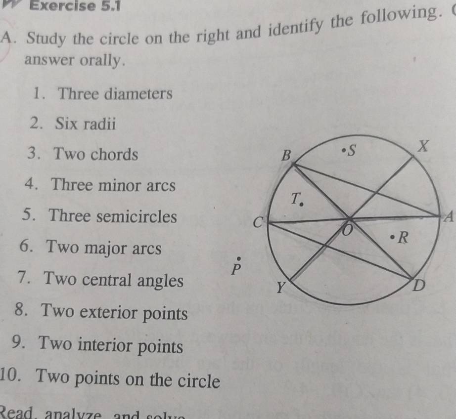 Study the circle on the right and identify the following. 
answer orally. 
1. Three diameters 
2. Six radii 
3. Two chords 
4. Three minor arcs 
5. Three semicirclesA 
6. Two major arcs 
7. Two central angles 
8. Two exterior points 
9. Two interior points 
10. Two points on the circle