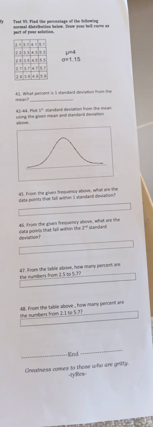 fy Test VI: Find the percentage of the following 
normal distribution below. Draw your bell curve as 
part of your solution.
mu =4
sigma =1.15
41. What percent is 1 standard deviation from the 
mean?_ 
42-44. Plot 1^(st) standard deviation from the mean 
using the given mean and standard deviation 
above. 
45. From the given frequency above, what are the 
data points that fall within 1 standard deviation? 
46. From the given frequency above, what are the 
data points that fall within the 2^(nd) standard 
deviation? 
47. From the table above, how many percent are 
the numbers from 2.5 to 5.7? 
48. From the table above , how many percent are 
the numbers from 2.1 to 5.7? 
_End 
_ 
Greatness comes to those who are gritty. 
-tyRes-