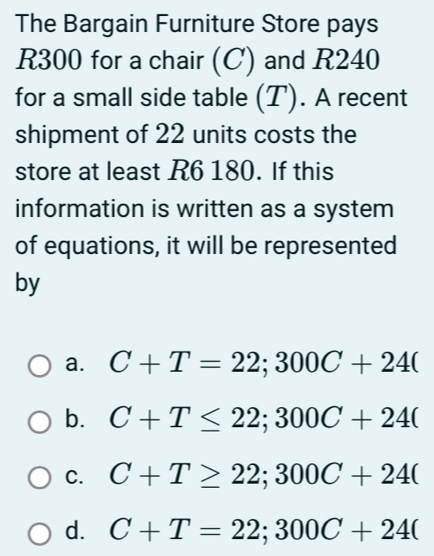 The Bargain Furniture Store pays
R300 for a chair (C) and R240
for a small side table (T). A recent
shipment of 22 units costs the
store at least R6 180. If this
information is written as a system
of equations, it will be represented
by
a. C+T=22; 300C+24(
b. C+T≤ 22; 300C+24(
C. C+T≥ 22; 300C+24(
d. C+T=22; 300C+24(