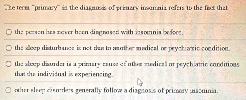 The term “primary” in the diagnosis of primary insomnia refers to the fact that
the person has never been diagnosed with insomnia before.
the sleep disturbance is not due to another medical or psychiatric condition.
the sleep disorder is a primary cause of other medical or psychiatric conditions
that the individual is experiencing.
other sleep disorders generally follow a diagnosis of primary insomnia.