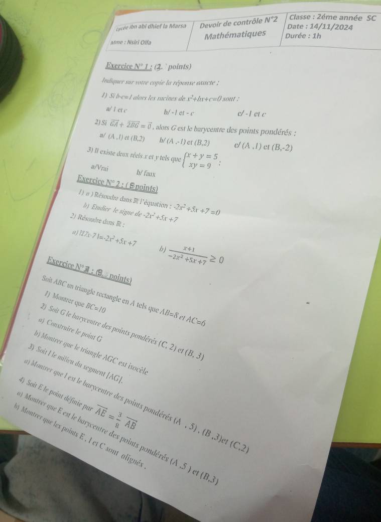 Lycée ibn abi dhief la Marsa Devoir de contrôle N°2
Classe : 2éme année SC
Date : 14/11/2024
Mme : Nsiri Olfa Mathématiques  Durée : 1h
Exercice _ N° 1 ; (3  points)
Indiquer sur votre copie la réponse exacte :
1) Si b-c=1 alors les racines de x^2+bx+c=0 sont :
a/ 1 et c b/ -|c|-c c/ -1 et c
2) Si vector GA+vector 2BG=vector 0 , alors G est le barycentre des points pondérés :
2/ (A,l) (B,2) b/ (A,-1) et (B,2) c/ (A,I) et (B,-2)
3) Il existe deux réels x et y tels que beginarrayl x+y=5 xy=9endarray. :
a/Vrai b/ faux
Exercice N° 2 : ( Spoints)
∫) π ) Résoudre dans R l'équation : -2x^2+5x+7=0
b) Etdier le signe de -2x^2+5x+7
2) Résoudre dans R :
a) 127x-71=-2x^2+5x+7 b)  (x+1)/-2x^2+5x+7 ≥ 0
Exercice N° 3 : 9  points)
Soit ABC un triangle rectangle en À tels que AB=8 e AC=6
1 Montrer que BC=10
2) Soit G le barycentre des points pondérés (C,2) ef (B,3)
a) Construire le point G
b) Montrer que le triangle AGC est isocèl.
3) Soit Î le milieu du segment [AG].
4) Soit E le point définie par vector AE= 3/8 vector AB
) Montrer que I est le barycentre des points pondéré (A,5),(B,3) et (C,2)
Montrer que E est le barycentre des points pondére (A,5) et (B,3)
Montrer que les points E , l et C sont alignés