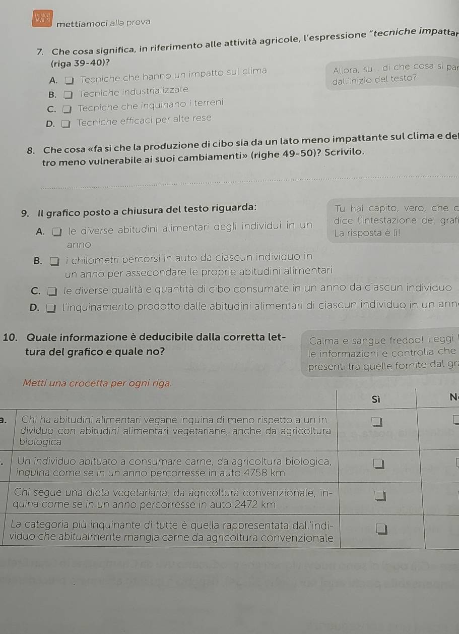 mettiamoci alla prova
7. Che cosa significa, in riferimento alle attività agricole, l’espressione “tecniche impattar
(riga 39-40)?
A. □ Tecniche che hanno un impatto sul clima Allora, su... di che cosa si par
B.C Tecniche industrializzate dall’inizio del testo?
C. □ Tecniche che inquinano i terreni
D. □ Tecniche efficaci per alte rese
8. Che cosa «fa sì che la produzione di cibo sia da un lato meno impattante sul clima e de
tro meno vulnerabile ai suoi cambiamenti» (righe 49-50)? Scrivilo.
9. Il grafico posto a chiusura del testo riguarda: Tu hai capito, vero, che c
A. C le diverse abitudini alimentari degli individui in un dice l'intestazione del grafi
La risposta è lì!
anno
B. i chilometri percorsi in auto da ciascun individuo in
un anno per assecondare le proprie abitudini alimentari
C. le diverse qualità e quantità di cibo consumate in un anno da ciascun individuo
D. □ l’inquinamento prodotto dalle abitudini alimentari di ciascun individuo in un ann
10. Quale informazione è deducibile dalla corretta let- Calma e sangue freddo! Leggi
tura del grafico e quale no? le informazioni e controlla che
presenti tra quelle fornite dal gr
N
a.