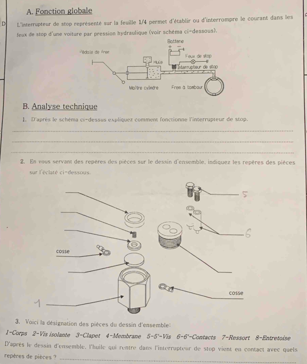 Fonction globale 
D L'interrupteur de stop représenté sur la feuille 1/4 permet d'établir ou d'interrompre le courant dans les 
feux de stop d'une voiture par pression hydraulique (voir schéma ci-dessous). 
B. Analyse technique 
1. D'après le schéma ci-dessus expliquez comment fonctionne l'interrupteur de stop. 
_ 
_ 
_ 
2. En vous servant des repères des pièces sur le dessin d'ensemble, indiquez les repères des pièces 
sur l'éclaté ci-dessous. 
3. Voici la désignation des pièces du dessin d'ensemble: 
1-Corps 2-Vis isolante 3-Clapet 4-Membrane 5-5'=Vi s 6-6'- Contacts 7-Ressort 8-Entretoise 
D'après le dessin d'ensemble. l'huile qui rentre dans l'interrupteur de stop vient en contact avec quels 
repères de pièces ? 
_