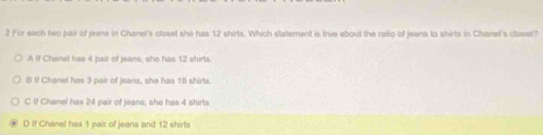 For each two pair of jeans in Chanel's closet she has 12 shirts. Which statement is true about the ratio of jeens to shirts in Chanel's cloeet?
A ll Chanel has 4 pair of jeans, she has 12 shirts
8 If Chanel has 3 pair of jeans, she has 16 shirts.
C If Chanel has 24 pair of jeans; she has 4 shirts
D If Chanel has 1 pair of jeans and 12 shirts