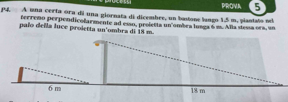 PROVA 5 
P4. A una certa ora di una giornata di dicembre, un bastone lungo 1,5 m, piantato nel 
terreno perpendicolarmente ad esso, proietta un'ombra lunga 6 m. Alla stessa ora, un 
palo della luce proietta un'ombra di 18 m.