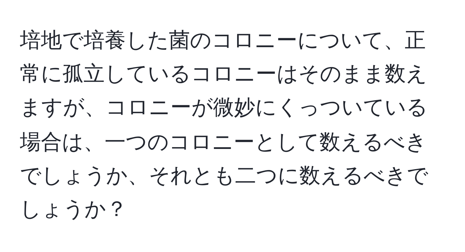 培地で培養した菌のコロニーについて、正常に孤立しているコロニーはそのまま数えますが、コロニーが微妙にくっついている場合は、一つのコロニーとして数えるべきでしょうか、それとも二つに数えるべきでしょうか？