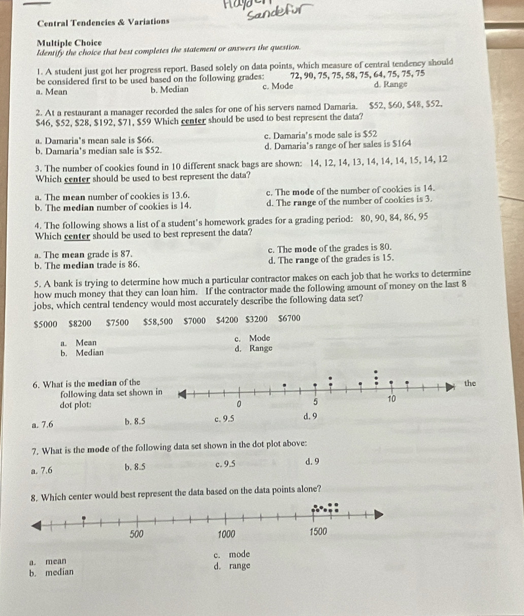 Central Tendencies & Variations
Multiple Choice
Identify the choice that best completes the statement or answers the question.
1. A student just got her progress report. Based solely on data points, which measure of central tendency should
be considered first to be used based on the following grades: 72, 90, 75, 75, 58, 75, 64, 75, 75, 75
a. Mean b. Median c. Mode d. Range
2. At a restaurant a manager recorded the sales for one of his servers named Damaria. $52, $60, $48, $52,
$46, $52, $28, $192, $71, $59 Which center should be used to best represent the data?
a. Damaria’s mean sale is $66. c. Damaria’s mode sale is $52
b. Damaria's median sale is $52. d. Damaria’s range of her sales is $164
3. The number of cookies found in 10 different snack bags are shown: 14, 12, 14, 13, 14, 14, 14, 15, 14, 12
Which center should be used to best represent the data?
a. The mean number of cookies is 13.6. c. The mode of the number of cookies is 14.
b. The median number of cookies is 14. d. The range of the number of cookies is 3.
4. The following shows a list of a student's homework grades for a grading period: 80, 90, 84, 86, 95
Which center should be used to best represent the data?
a. The mean grade is 87. c. The mode of the grades is 80.
b. The median trade is 86. d. The range of the grades is 15.
5. A bank is trying to determine how much a particular contractor makes on each job that he works to determine
how much money that they can loan him. If the contractor made the following amount of money on the last 8
jobs, which central tendency would most accurately describe the following data set?
$5000 $8200 $7500 $58,500 $7000 $4200 $3200 $6700
a. Mean c. Mode
b. Median d. Range
6. What is the median of the
following data set shown
dot plot:
a. 7.6 b. 8.5 
7. What is the mode of the following data set shown in the dot plot above:
a. 7.6 b. 8.5 c. 9.5
d. 9
8. Which center would best represent the data based on the data points alone?
a. mean c. mode
d. range
b. medían