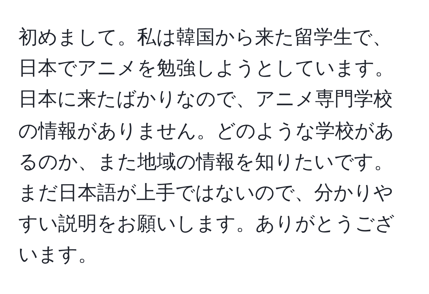 初めまして。私は韓国から来た留学生で、日本でアニメを勉強しようとしています。日本に来たばかりなので、アニメ専門学校の情報がありません。どのような学校があるのか、また地域の情報を知りたいです。まだ日本語が上手ではないので、分かりやすい説明をお願いします。ありがとうございます。