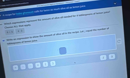 Wote and Buhate Algelewe Epressions- incriction - Lner F
eady am datued hone
A recipe for boba ghonoush calls for twice as much olive oil as leman juice.
Which expressions represent the amount of olive oil needed for 4 tablespoons of lemon juice?
Choose ALL that apply.
z+4 4-2
White an expression to show the amount of olive oil in the recipe. Let jequal the number of
aablespoons of temon juice.
C
j 2