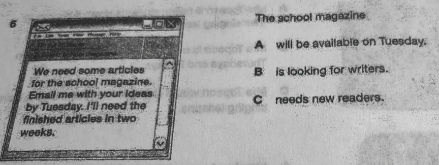 a cox The school magazine 
A will be available on Tuesday. 
We need some articles B is looking for writers. 
for the school magazine. 
Email me with your ideas 
by Tuesday. I'll need the C needs new readers. 
finished articles in two 
weeks.