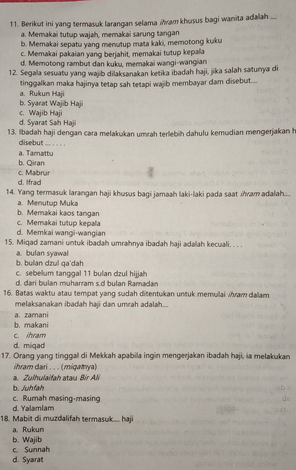 Berikut ini yang termasuk larangan selama ihram khusus bagi wanita adalah ....
a. Memakai tutup wajah, memakai sarung tangan
b. Memakai sepatu yang menutup mata kaki, memotong kuku
c. Memakai pakaian yang berjahit, memakai tutup kepala
d. Memotong rambut dan kuku, memakai wangi-wangian
12. Segala sesuatu yang wajib dilaksanakan ketika ibadah haji, jika salah satunya di
tinggalkan maka hajinya tetap sah tetapi wajib membayar dam disebut....
a. Rukun Haji
b. Syarat Wajib Haji
c. Wajib Haji
d. Syarat Sah Haji
13. Ibadah haji dengan cara melakukan umrah terlebih dahulu kemudian mengerjakan h
disebut ... . . . .
a. Tamattu
b. Qiran
c. Mabrur
d. Ifrad
14. Yang termasuk larangan haji khusus bagi jamaah laki-laki pada saat ihram adalah....
a. Menutup Muka
b. Memakai kaos tangan
c. Memakai tutup kepala
d. Memkai wangi-wangian
15. Miqad zamani untuk ibadah umrahnya ibadah haji adalah kecuali. . . .
a. bulan syawal
b. bulan dzul qa'dah
c. sebelum tanggal 11 bulan dzul hijjah
d. dari bulan muharram s.d bulan Ramadan
16. Batas waktu atau tempat yang sudah ditentukan untuk memulai ihram dalam
melaksanakan ibadah haji dan umrah adalah....
a. zamani
b. makani
c. ihram
d. miqad
17. Orang yang tinggal di Mekkah apabila ingin mengerjakan ibadah haji, ia melakukan
ihram dari . . . (miqatnya)
a. Zulhulaifah atau Bir Ali
b. Juhfah
c. Rumah masing-masing
d. Yalamlam
18. Mabit di muzdalifah termasuk.... haji
a. Rukun
b. Wajib
c. Sunnah
d. Syarat