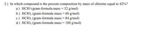 2.) In which compound is the percent composition by mass of chlorine equal to 42%?
a.) HClO (gram-formula mass =52g/mol)
b.) HCIO_2 (gram-formula mass =68g/mol)
c.) HCIO_3 (gram-formula mass =84g/mol)
d.) HCIO_4 (gram-formula mass =100g/mol)