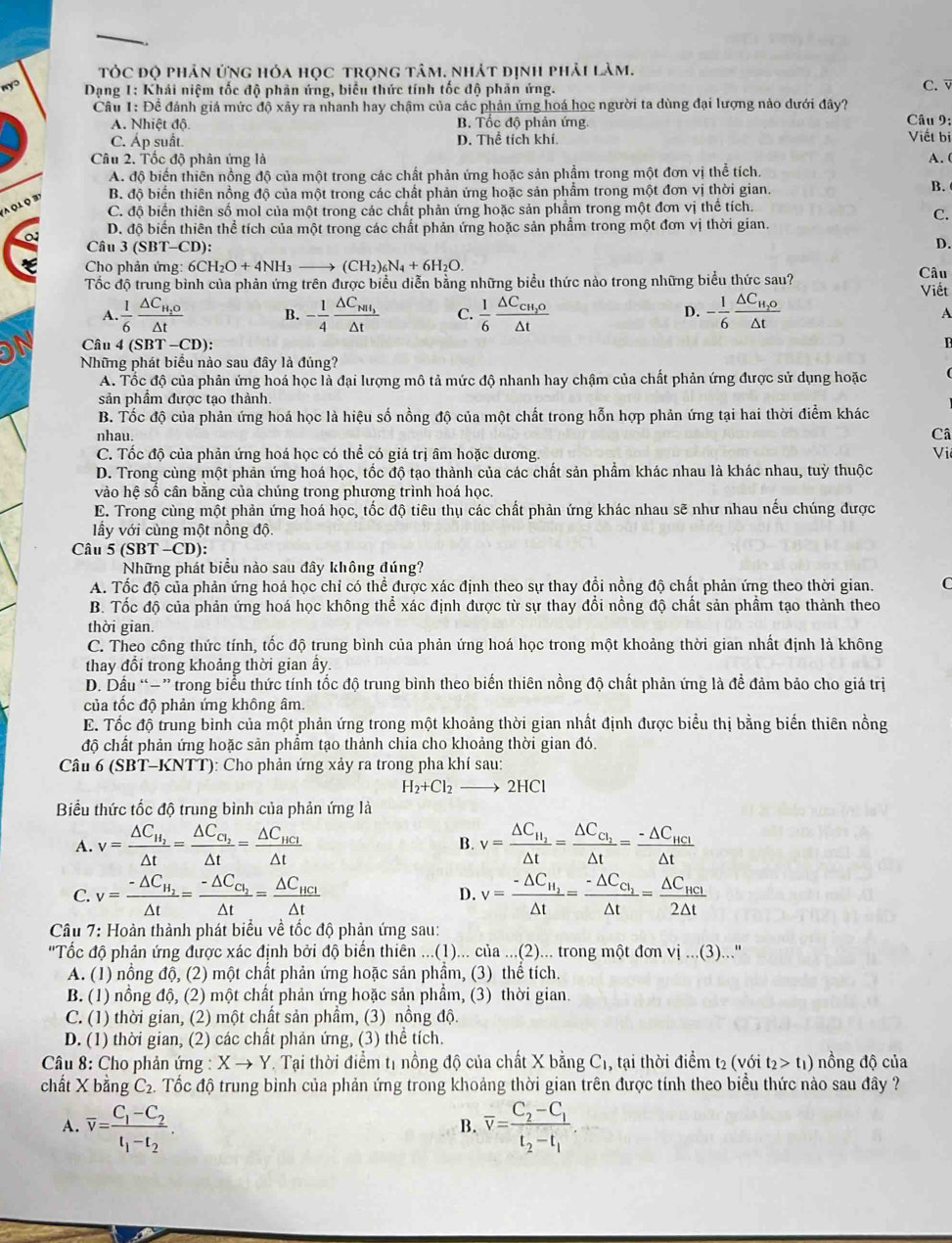 tTÓC độ phân ứng hóa học trọng tâm. nhát định phải làm. C. 
Dạng 1: Khái niệm tốc độ phân ứng, biểu thức tính tốc độ phản ứng.
Cầu 1: Đề đánh giá mức độ xảy ra nhanh hay chậm của các phản ứng hoá học người ta dùng đại lượng nào dưới đây?  Câu 9:
A. Nhiệt độ B. Tốc độ phản ứng.
C. Áp suất. D. Thể tích khí. Viết bị
Câu 2. Tốc độ phân ứng là A. (
A. độ biển thiên nồng độ của một trong các chất phản ứng hoặc sản phầm trong một đơn vị thể tích.
' o l Q '
B. độ biến thiên nồng độ của một trong các chất phản ứng hoặc sản phẩm trong một đơn vị thời gian.
B.
C. độ biến thiên số mol của một trong các chất phản ứng hoặc sản phẩm trong một đơn vị thể tích.
C.
D. độ biển thiên thể tích của một trong các chất phản ứng hoặc sản phẩm trong một đơn vị thời gian.
Câu 3(SBT-CD ):
D.
Cho phản ứng 6CH_2O+4NH_3to (CH_2)_6N_4+6H_2O. Câu
Tốc độ trung bình của phản ứng trên được biểu diễn bằng những biểu thức nào trong những biểu thức sau? Viết
A. 1/6 frac △ C_H_2O△ t B. - 1/4 frac △ C_NH_3△ t C.  1/6 frac △ C_CH_2O△ t D. - 1/6 frac △ C_H_2O△ t
A
Câu 4 (SBT-CD):
n
Những phát biểu nào sau đây là đúng?
A. Tốc độ của phản ứng hoá học là đại lượng mô tả mức độ nhanh hay chậm của chất phản ứng được sử dụng hoặc
sản phầm được tạo thành.
B. Tốc độ của phản ứng hoá học là hiệu số nồng độ của một chất trong hỗn hợp phản ứng tại hai thời điểm khác
nhau. Câ
C. Tốc độ của phản ứng hoá học có thể có giá trị âm hoặc dương. Vi
D. Trong cùng một phản ứng hoá học, tốc độ tạo thành của các chất sản phẩm khác nhau là khác nhau, tuỳ thuộc
vào hệ sổ cần băng của chúng trong phương trình hoá học.
E. Trong cùng một phản ứng hoá học, tốc độ tiêu thụ các chất phản ứng khác nhau sẽ như nhau nếu chúng được
lầy với cùng một nồng độ.
Câu 5 (SBT -CD):
Những phát biểu nào sau đây không đúng?
A. Tốc độ của phản ứng hoá học chỉ có thể được xác định theo sự thay đổi nồng độ chất phản ứng theo thời gian. C
B. Tốc độ của phản ứng hoá học không thể xác định được từ sự thay đổi nồng độ chất sản phẩm tạo thành theo
thời gian.
C. Theo công thức tính, tốc độ trung bình của phản ứng hoá học trong một khoảng thời gian nhất định là không
thay đổi trong khoảng thời gian ấy.
D. Dầu “−” trong biểu thức tính tốc độ trung bình theo biến thiên nồng độ chất phản ứng là đề đảm bảo cho giá trị
của tốc độ phản ứng không âm.
E. Tốc độ trung bình của một phản ứng trong một khoảng thời gian nhất định được biểu thị bằng biển thiên nồng
độ chất phản ứng hoặc sản phẩm tạo thành chia cho khoảng thời gian đó.
Câu 6 (SBT-KNTT): Cho phản ứng xảy ra trong pha khí sau:
H_2+Cl_2to 2HCl
Biểu thức tốc độ trung bình của phản ứng là
A. v=frac △ C_H_2△ t=frac △ C_C_2△ t=frac △ C_HCl△ t B. v=frac △ C_H_2△ t=frac △ C_C_2△ t=frac -△ C_HCl△ t
C. v=frac -△ C_H_2△ t=frac -△ C_C_2△ t=frac △ C_HCl△ t D. v=frac -△ C_H_2△ t=frac -△ C_C_2△ t=frac △ C_HCl2△ t
Câu 7: Hoàn thành phát biểu về tốc độ phản ứng sau:
'Tốc độ phản ứng được xác định bởi độ biến thiên ...(1)... của ...(2)... trong một đơn vi...(3). …"
A. (1) nồng độ, (2) một chất phản ứng hoặc sản phẩm, (3) thể tích.
B. (1) nồng độ, (2) một chất phản ứng hoặc sản phẩm, (3) thời gian.
C. (1) thời gian, (2) một chất sản phầm, (3) nồng độ.
D. (1) thời gian, (2) các chất phản ứng, (3) thể tích.
* Câu 8: Cho phản ứng : Xto Y. Tại thời điểm t1 nồng độ của chất X bằng C1, tại thời điểm t2 (với t_2>t_1) nồng độ của
chất X bằng C_2. Tốc độ trung bình của phản ứng trong khoảng thời gian trên được tính theo biểu thức nào sau đây ?
A. overline v=frac C_1-C_2t_1-t_2. overline v=frac C_2-C_1t_2-t_1
B.