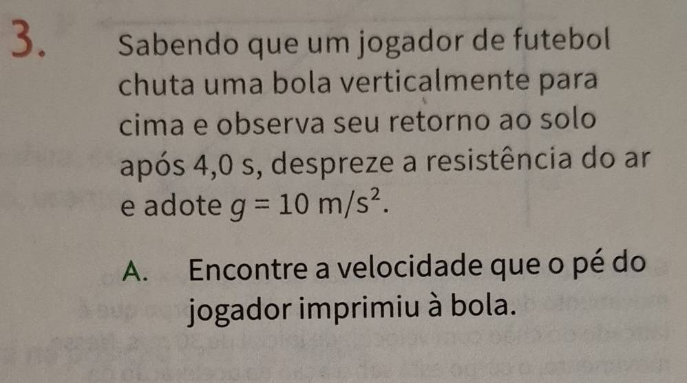 Sabendo que um jogador de futebol 
chuta uma bola verticalmente para 
cima e observa seu retorno ao solo 
após 4,0 s, despreze a resistência do ar 
e adote g=10m/s^2. 
A. Encontre a velocidade que o pé do 
jogador imprimiu à bola.