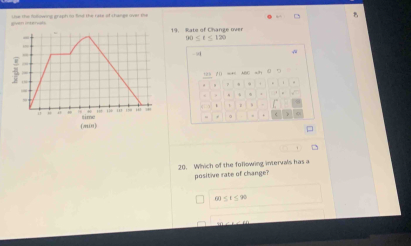 Use the following graph to find the rate of change over the
B
given intervals
19. Rate of Change over
90≤ t≤ 120
-1
123 ∫() ∞≠ ABC a
* ν 7 9 + .
< > 4 6 6 × .
(□) 1 1 2 3
r >
1
20. Which of the following intervals has a
positive rate of change?
60≤ t≤ 90
_ 20* 160
