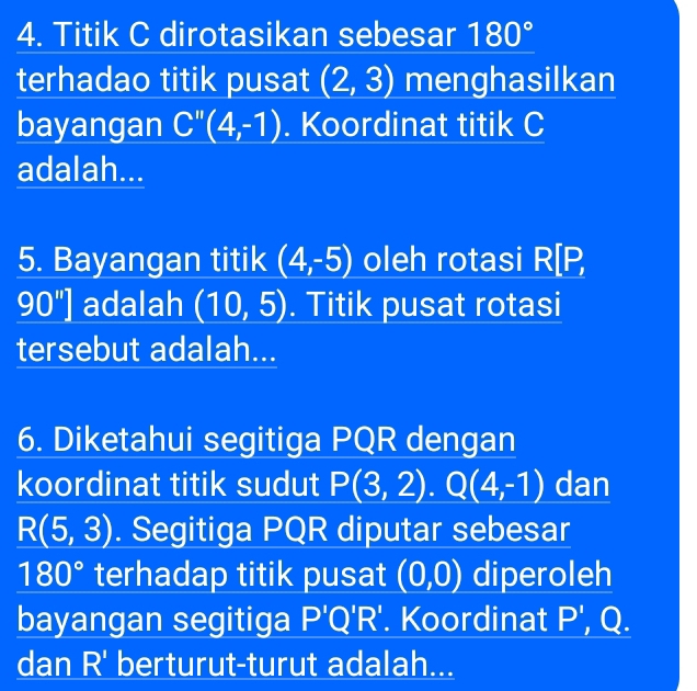 Titik C dirotasikan sebesar 180°
terhadao titik pusat (2,3) menghasilkan 
bayangan C''(4,-1). Koordinat titik C
adalah... 
5. Bayangan titik (4,-5) oleh rotasi R[P
90''] adalah (10,5). Titik pusat rotasi 
tersebut adalah... 
6. Diketahui segitiga PQR dengan 
koordinat titik sudut P(3,2). Q(4,-1) dan
R(5,3). Segitiga PQR diputar sebesar
180° terhadap titik pusat (0,0) diperoleh 
bayangan segitiga P'Q'R'. Koordinat P', Q. 
dan R' berturut-turut adalah...