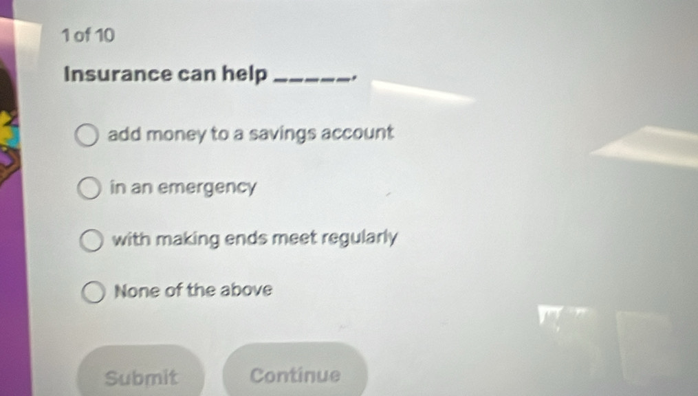 of 10
Insurance can help_
add money to a savings account
in an emergency
with making ends meet regularly
None of the above
Submit Continue